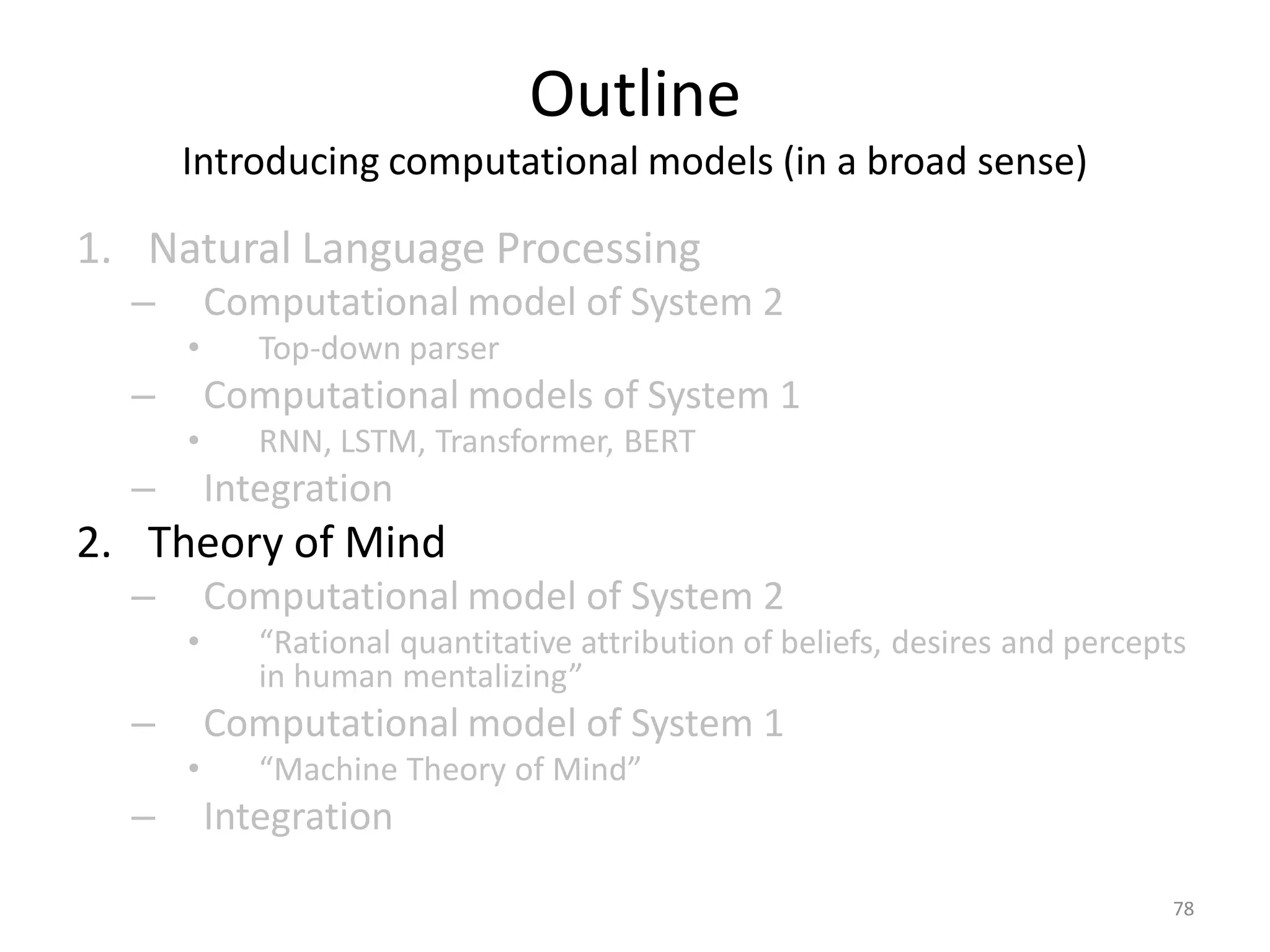 Outline
Introducing computational models (in a broad sense)
1. Natural Language Processing
– Computational model of System 2
• Top-down parser
– Computational models of System 1
• RNN, LSTM, Transformer, BERT
– Integration
2. Theory of Mind
– Computational model of System 2
• “Rational quantitative attribution of beliefs, desires and percepts
in human mentalizing”
– Computational model of System 1
• “Machine Theory of Mind”
– Integration
78
 