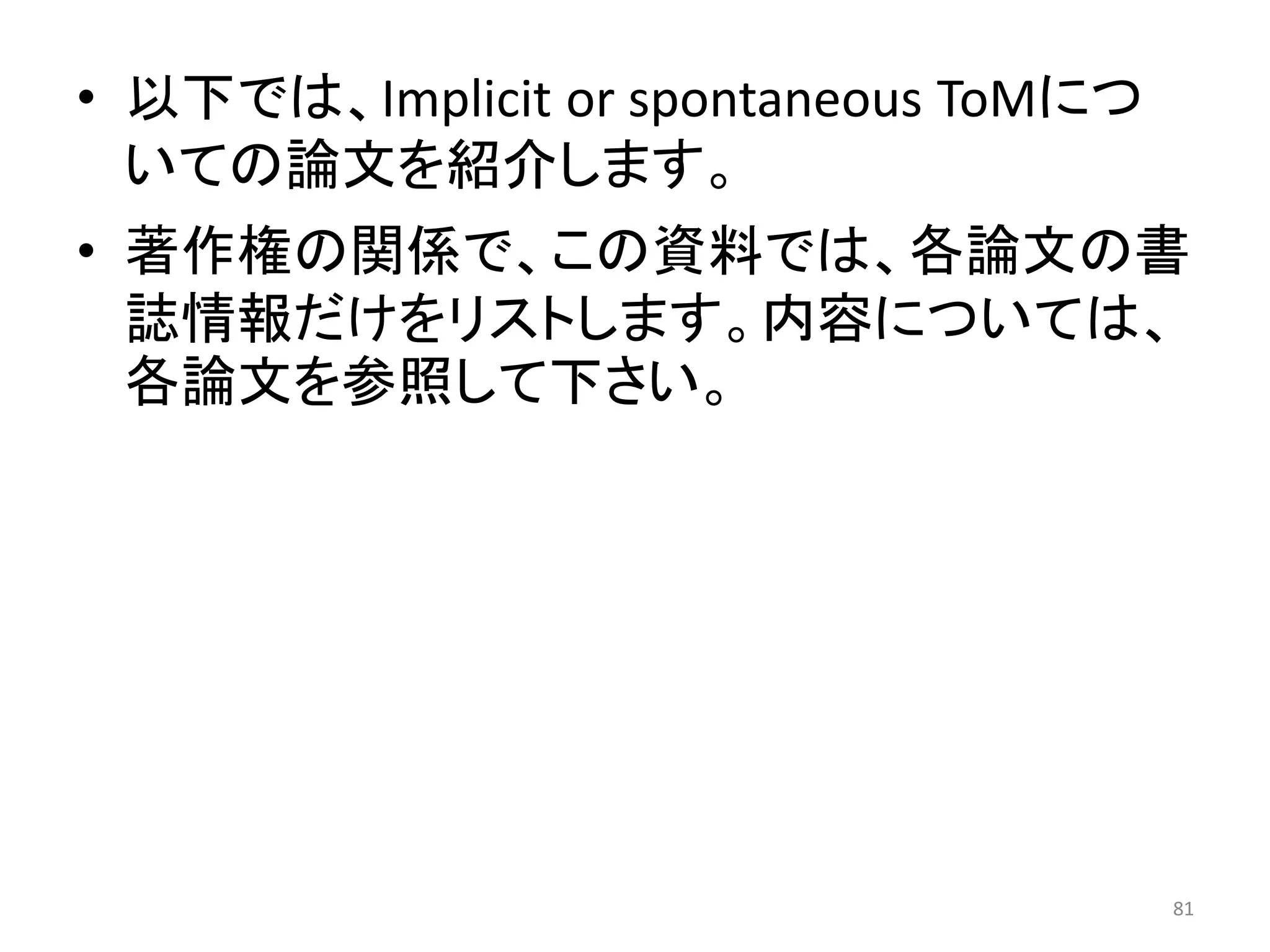 • 以下では、Implicit or spontaneous ToMにつ
いての論文を紹介します。
• 著作権の関係で、この資料では、各論文の書
誌情報だけをリストします。内容については、
各論文を参照して下さい。
81
 