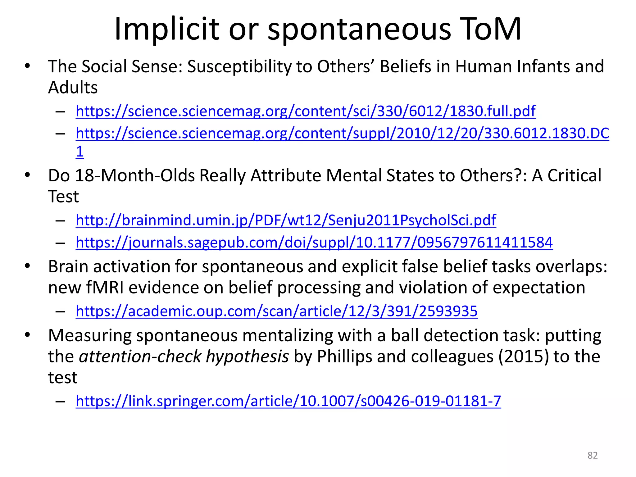 Implicit or spontaneous ToM
• The Social Sense: Susceptibility to Others’ Beliefs in Human Infants and
Adults
– https://science.sciencemag.org/content/sci/330/6012/1830.full.pdf
– https://science.sciencemag.org/content/suppl/2010/12/20/330.6012.1830.DC
1
• Do 18-Month-Olds Really Attribute Mental States to Others?: A Critical
Test
– http://brainmind.umin.jp/PDF/wt12/Senju2011PsycholSci.pdf
– https://journals.sagepub.com/doi/suppl/10.1177/0956797611411584
• Brain activation for spontaneous and explicit false belief tasks overlaps:
new fMRI evidence on belief processing and violation of expectation
– https://academic.oup.com/scan/article/12/3/391/2593935
• Measuring spontaneous mentalizing with a ball detection task: putting
the attention-check hypothesis by Phillips and colleagues (2015) to the
test
– https://link.springer.com/article/10.1007/s00426-019-01181-7
82
 