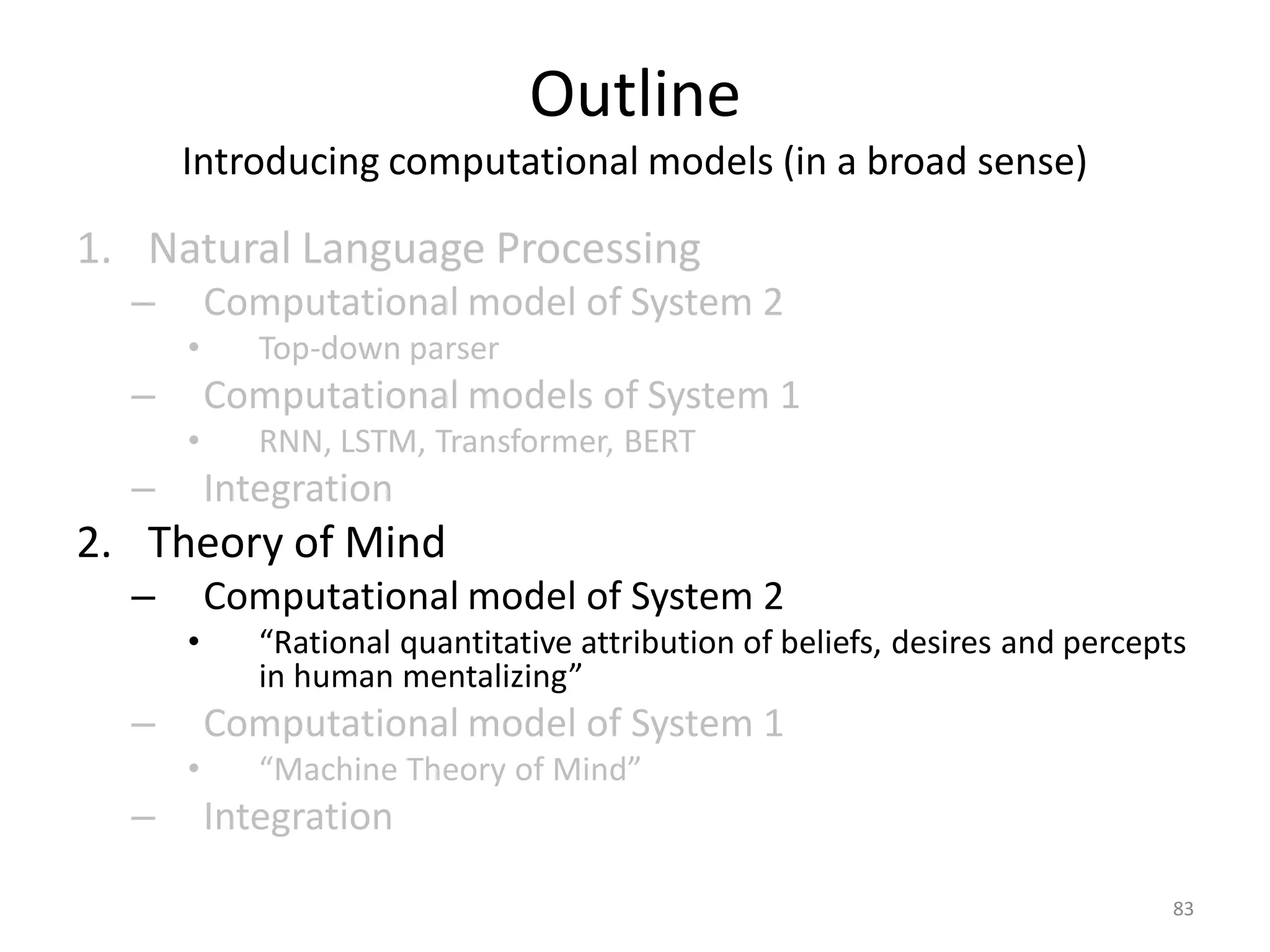 Outline
Introducing computational models (in a broad sense)
1. Natural Language Processing
– Computational model of System 2
• Top-down parser
– Computational models of System 1
• RNN, LSTM, Transformer, BERT
– Integration
2. Theory of Mind
– Computational model of System 2
• “Rational quantitative attribution of beliefs, desires and percepts
in human mentalizing”
– Computational model of System 1
• “Machine Theory of Mind”
– Integration
83
 