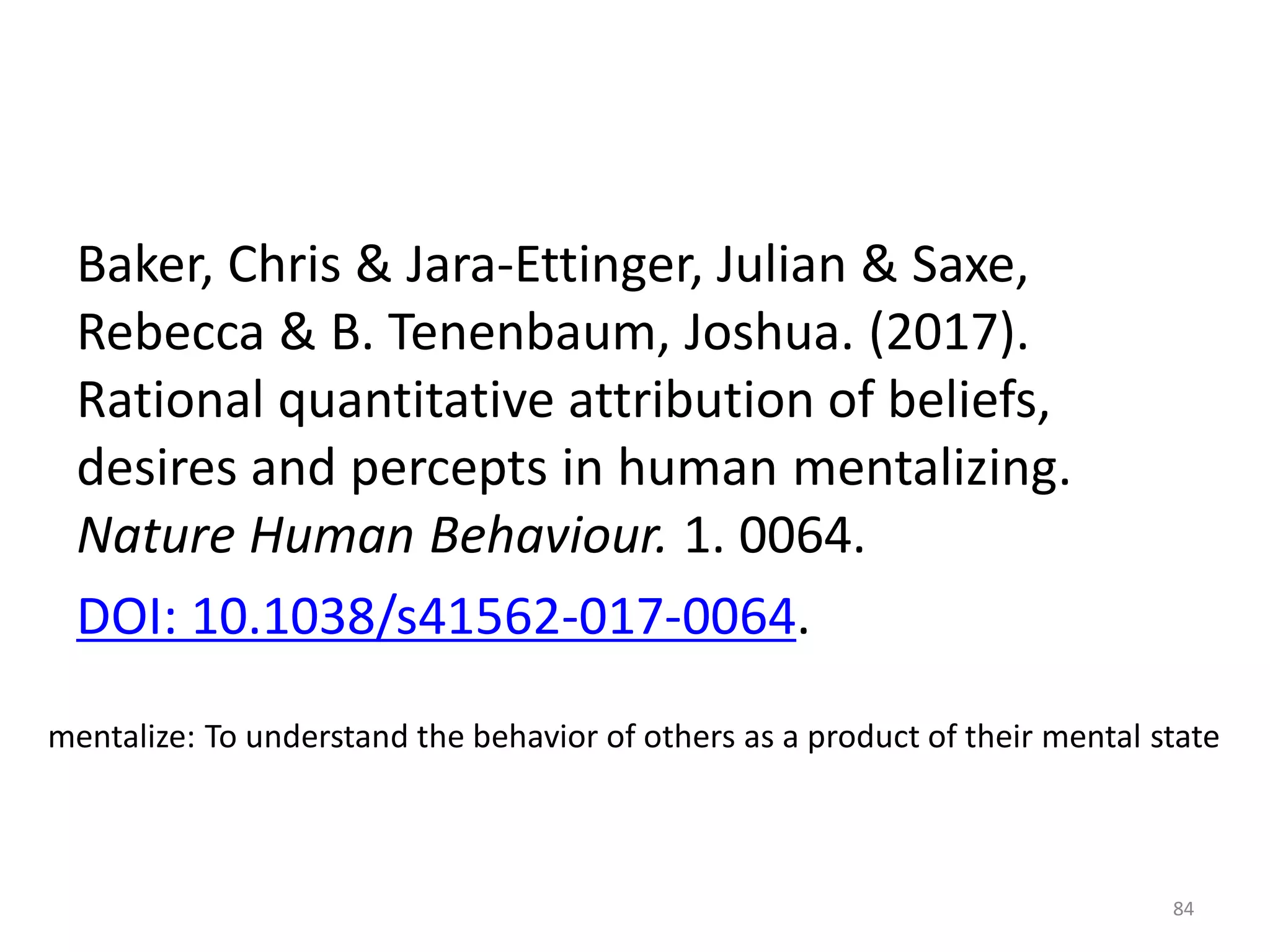 Baker, Chris & Jara-Ettinger, Julian & Saxe,
Rebecca & B. Tenenbaum, Joshua. (2017).
Rational quantitative attribution of beliefs,
desires and percepts in human mentalizing.
Nature Human Behaviour. 1. 0064.
DOI: 10.1038/s41562-017-0064.
mentalize: To understand the behavior of others as a product of their mental state
84
 
