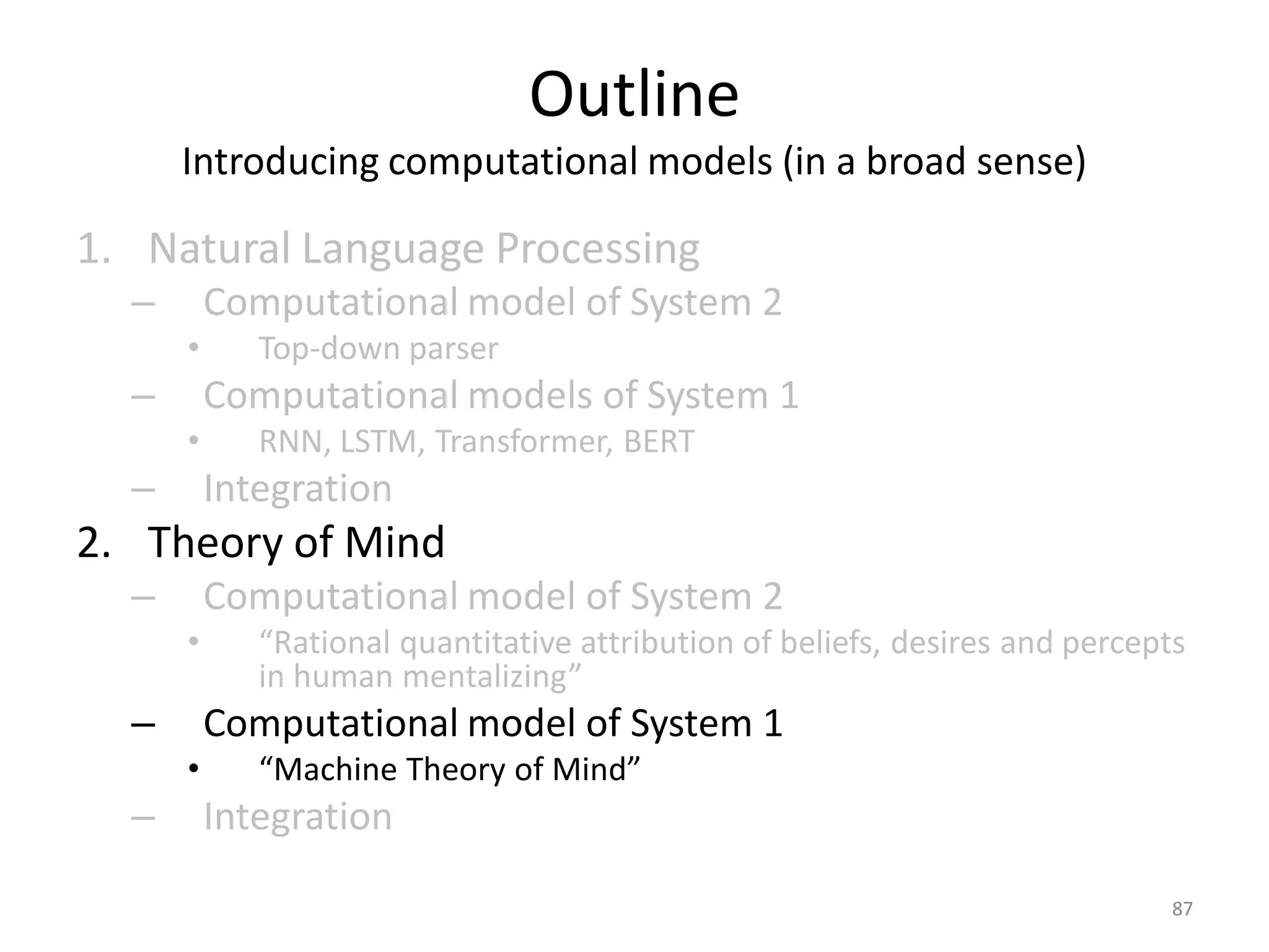 Outline
Introducing computational models (in a broad sense)
1. Natural Language Processing
– Computational model of System 2
• Top-down parser
– Computational models of System 1
• RNN, LSTM, Transformer, BERT
– Integration
2. Theory of Mind
– Computational model of System 2
• “Rational quantitative attribution of beliefs, desires and percepts
in human mentalizing”
– Computational model of System 1
• “Machine Theory of Mind”
– Integration
87
 