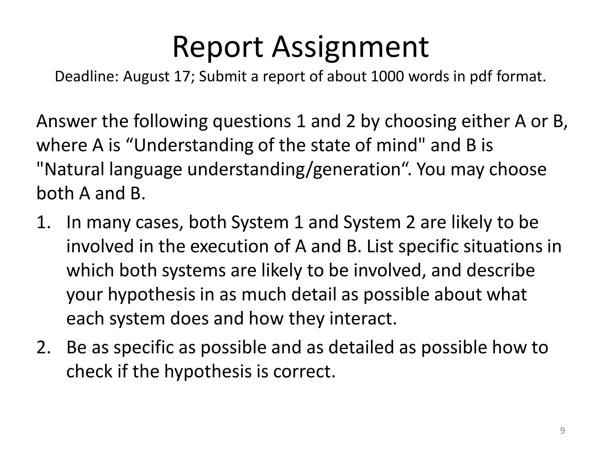 Report Assignment
Deadline: August 17; Submit a report of about 1000 words in pdf format.
Answer the following questions 1 and 2 by choosing either A or B,
where A is “Understanding of the state of mind" and B is
"Natural language understanding/generation“. You may choose
both A and B.
1. In many cases, both System 1 and System 2 are likely to be
involved in the execution of A and B. List specific situations in
which both systems are likely to be involved, and describe
your hypothesis in as much detail as possible about what
each system does and how they interact.
2. Be as specific as possible and as detailed as possible how to
check if the hypothesis is correct.
9
 