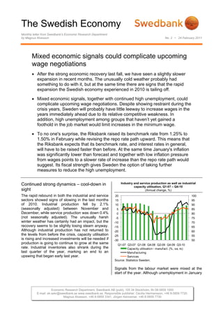 The Swedish Economy
Monthly letter from Swedbank’s Economic Research Department
by Magnus Alvesson                                                                                   No. 2 • 24 February 2011




       Mixed economic signals could complicate upcoming
       wage negotiations
       • After the strong economic recovery last fall, we have seen a slightly slower
         expansion in recent months. The unusually cold weather probably had
         something to do with it, but at the same time there are signs that the rapid
         expansion the Swedish economy experienced in 2010 is tailing off.

       • Mixed economic signals, together with continued high unemployment, could
         complicate upcoming wage negotiations. Despite showing restraint during the
         crisis years, Sweden will probably have little leeway to increase wages in the
         years immediately ahead due to its relative competitive weakness. In
         addition, high unemployment among groups that haven’t yet gained a
         foothold in the job market would limit increases in the minimum wage.

       • To no one's surprise, the Riksbank raised its benchmark rate from 1.25% to
         1.50% in February while revising the repo rate path upward. This means that
         the Riksbank expects that its benchmark rate, and interest rates in general,
         will have to be raised faster than before. At the same time January's inflation
         was significantly lower than forecast and together with low inflation pressure
         from wages points to a slower rate of increase than the repo rate path would
         suggest. Its fiscal strength gives Sweden the option of taking further
         measures to reduce the high unemployment.


Continued strong dynamics – cool-down in                             Industry and service production as well as industrial
                                                                              capacity utilisation, Q1-07 – Q4-10
sight                                                                                 (Annual change, %)
The rapid rebound in both the industrial and service            20                                                      100
sectors showed signs of slowing in the last months              15                                                      95
of 2010. Industrial production fell by 2.1%                     10                                                      90
(seasonally adjusted) between November and                       5                                                      85
December, while service production was down 0.4%                 0                                                      80
(not seasonally adjusted). The unusually harsh                  -5                                                      75
winter weather has certainly had an impact, but the            -10                                                      70
recovery seems to be slightly losing steam anyway.             -15                                                      65
Although industrial production has not returned to             -20                                                      60
the levels from before the crisis, capacity utilisation        -25                                                      55
is rising and increased investments will be needed if          -30                                                      50
production is going to continue to grow at the same              Q1-07 Q3-07 Q1-08 Q4-08 Q2-09 Q4-09 Q3-10
rate. Industrial inventories also shrank during the                     Capacity utilisation - manuf act. (%, sa, rs)
last quarter of the year, marking an end to an                          Manuf acturing
upswing that began early last year.                                     Services
                                                               Source: Statistics Sweden.

                                                               Signals from the labour market were mixed at the
                                                               start of the year. Although unemployment in January



                     Economic Research Department, Swedbank AB (publ), 105 34 Stockholm, tfn 08-5859 1000
          E-mail: ek.sekr@swedbank.se www.swedbank.se. Responsible publisher: Cecilia Hermansson, +46 8-5859 7720.
                            Magnus Alvesson, +46 8-5859 3341, Jörgen Kennemar, +46 8-5859 7730
 