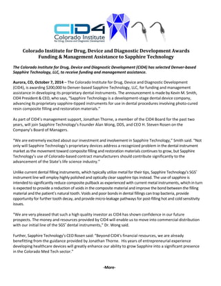 Colorado Institute for Drug, Device and Diagnostic Development Awards 
Funding & Management Assistance to Sapphire Technology 
The Colorado Institute for Drug, Device and Diagnostic Development (CID4) has selected Denver‐based 
Sapphire Technology, LLC, to receive funding and management assistance. 
Aurora, CO, October 7, 2014 – The Colorado Institute for Drug, Device and Diagnostic Development 
(CID4), is awarding $200,000 to Denver‐based Sapphire Technology, LLC, for funding and management 
assistance in developing its proprietary dental instruments. The announcement is made by Kevin M. Smith, 
CID4 President & CEO, who says, “Sapphire Technology is a development‐stage dental device company, 
advancing its proprietary sapphire‐tipped instruments for use in dental procedures involving photo‐cured 
resin composite filling and restoration materials.” 
As part of CID4’s management support, Jonathan Thorne, a member of the CID4 Board for the past two 
years, will join Sapphire Technology’s Founder Alan Wong, DDS, and CEO H. Steven Rosen on the 
Company’s Board of Managers. 
“We are extremely excited about our investment and involvement in Sapphire Technology,” Smith said. “Not 
only will Sapphire Technology’s proprietary devices address a recognized problem in the dental instrument 
market as the movement toward composite filling and restoration materials continues to grow, but Sapphire 
Technology’s use of Colorado‐based contract manufacturers should contribute significantly to the 
advancement of the State’s life science industry.” 
Unlike current dental filling instruments, which typically utilize metal for their tips, Sapphire Technology’s SGS® 
instrument line will employ highly polished and optically clear sapphire tips instead. The use of sapphire is 
intended to significantly reduce composite pullback as experienced with current metal instruments, which in turn 
is expected to provide a reduction of voids in the composite material and improve the bond between the filling 
material and the patient’s natural tooth. Voids and poor bonds in dental fillings can trap bacteria, provide 
opportunity for further tooth decay, and provide micro‐leakage pathways for post‐filling hot and cold sensitivity 
issues. 
“We are very pleased that such a high quality investor as CID4 has shown confidence in our future 
prospects. The money and resources provided by CID4 will enable us to move into commercial distribution 
with our initial line of the SGS® dental instruments,” Dr. Wong said. 
Further, Sapphire Technology’s CEO Rosen said: “Beyond CID4’s financial resources, we are already 
benefitting from the guidance provided by Jonathan Thorne. His years of entrepreneurial experience 
developing healthcare devices will greatly enhance our ability to grow Sapphire into a significant presence 
in the Colorado Med Tech sector.” 
‐More‐ 
 