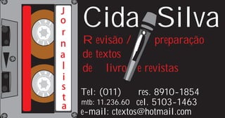 J
o
r
    Cida Silva
n   Revisão /     preparação
a   de textos
l   de livros e revistas
i
s
    Tel: (011)      res. 8910-1854
t   mtb: 11.236.60 cel. 5103-1463
a
    e-mail: ctextos@hotmail.com
 