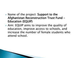  Name of the project: Support to the
Afghanistan Reconstruction Trust Fund –
Education (EQUIP)
 Aim: EQUIP aims to improve the quality of
education, improve access to schools, and
increase the number of female students who
attend school.
 