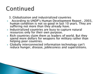 3. Globalization and industrialized countries
 According to UNDP’s Human Development Report , 2003,
human condition is not so good in last 10 years. They are
suffering not more than they already have.
 Industrialized countries are busy to capture natural
resources only for their own purpose.
 Rich countries claim them as leaders of world. But they
spend more dollars for weapons for military rather than
helping poor countries.
 Globally interconnected information technology can’t
reduce hunger, disease, joblessness and superstitions.
 