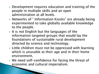  Development requires education and training of the
people in multiple skills and an open
administration at all levels.
 Networks of “ Information Kiosks” are already being
experimented to take globally available knowledge
to the people.
 It is not English but the languages of the
information targeted groups that would lay the
foundations of sustainable rural development
directed by science and technology.
 Little children must not be oppressed with learning
which is unusable at their age and in their home
environment.
 We need self-confidence for facing the threat of
economic and cultural imperialism.
 