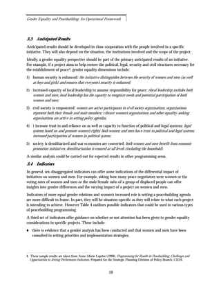 3.3 Anticipated Results
Anticipated results should be developed in close cooperation with the people involved in a specific
initiative. They will also depend on the situation, the institutions involved and the scope of the project.
Ideally, a gender equality perspective should be part of the primary anticipated results of an initiative.
For example, if a project aims to help restore the political, legal, security and civil structures necessary for
the establishment of peace4, gender equality dimensions include:
1) human security is enhanced: the initiative distinguishes between the security of women and men (as well
as boys and girls) and ensures that everyone’s security is enhanced;
2) increased capacity of local leadership to assume responsibility for peace: elocal leadership includes both
women and men; local leadership has the capacity to recognize needs and potential participation of both
women and men;
3) civil society is empowered: women are active participants in civil society organisations, organisations
represent both their female and male members; vibrant women’s organisations and other equality-seeking
organisations are active in setting policy agendas;
4) ) increase trust in and reliance on as well as capacity to function of political and legal systems: legal
systems based on and promote women’s rights; both women and men have trust in political and legal systems;
increased participation of women in political system;
5) society is demilitarized and war economies are converted: both women and men benefit from economic
promotion initiatives; demilitarisation is ensured at all levels (including the household).
A similar analysis could be carried out for expected results in other programming areas.
3.4 Indicators
In general, sex-disaggregated indicators can offer some indications of the differential impact of
initiatives on women and men. For example, asking how many peace negotiators were women or the
voting rates of women and men or the male/female ratio of a group of displaced people can offer
insights into gender differences and the varying impact of a project on women and men.
Indicators of more equal gender relations and women’s increased role is setting a peacebuilding agenda
are more difficult to frame. In part, they will be situation-specific as they will relate to what each project
is intending to achieve. However Table 4 outlines possible indicators that could be used in various types
of peacebuilding programming.
A third set of indicators offer guidance on whether or not attention has been given to gender equality
considerations in specific projects. These include:
there is evidence that a gender analysis has been conducted and that women and men have been
consulted in setting priorities and implementation strategies;
10
Gender Equality and Peacebuilding: An Operational Framework
4. These sample results are taken from Anne-Marie Laprise (1998). Programming for Results in Peacebuilding: Challenges and
Opportunities in Setting Performance Indicators. Prepared for the Strategic Planning Division of Policy Branch, CIDA.
 