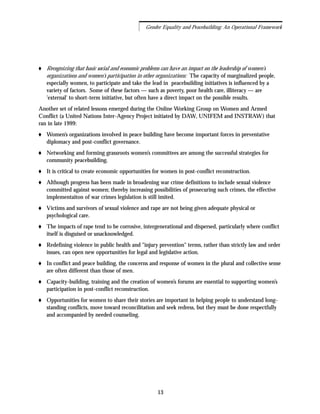 Recognizing that basic social and economic problems can have an impact on the leadership of women's
organizations and women's participation in other organizations: The capacity of marginalized people,
especially women, to participate and take the lead in peacebuilding initiatives is influenced by a
variety of factors. Some of these factors — such as poverty, poor health care, illiteracy — are
'external' to short-term initiative, but often have a direct impact on the possible results.
Another set of related lessons emerged during the Online Working Group on Women and Armed
Conflict (a United Nations Inter-Agency Project initiated by DAW, UNIFEM and INSTRAW) that
ran in late 1999:
Women’s organizations involved in peace building have become important forces in preventative
diplomacy and post-conflict governance.
Networking and forming grassroots women’s committees are among the successful strategies for
community peacebuilding.
It is critical to create economic opportunities for women in post-conflict reconstruction.
Although progress has been made in broadening war crime definitions to include sexual violence
committed against women; thereby increasing possibilities of prosecuring such crimes, the effective
implementaiton of war crimes legislation is still imited.
Victims and survivors of sexual violence and rape are not being given adequate physical or
psychological care.
The impacts of rape tend to be corrosive, intergenerational and dispersed, particularly where conflict
itself is disguised or unacknowledged.
Redefining violence in public health and "injury prevention" terms, rather than strictly law and order
issues, can open new opportunities for legal and legislative action.
In conflict and peace building, the concerns and response of women in the plural and collective sense
are often different than those of men.
Capacity-building, training and the creation of women’s forums are essential to supporting women’s
participation in post-conflict reconstruction.
Opportunities for women to share their stories are important in helping people to understand long-
standing conflicts, move toward reconcilitation and seek redress, but they must be done respectfully
and accompanied by needed counseling.
13
Gender Equality and Peacebuilding: An Operational Framework
 
