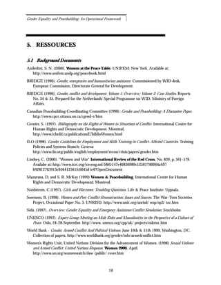 5. RESSOURCES
5.1 Background Documents
Anderlini, S. N. (2000). Women at the Peace Table. UNIFEM: New York. Available at:
http://www.unifem.undp.org/peacebook.html
BRIDGE (1996). Gender, emergencies and humanitarian assistance. Commissioned by WID desk,
European Commission, Directorate General for Development.
BRIDGE (1996). Gender, conflict and development. Volume 1: Overview; Volume 2: Case Studies. Reports
No. 34 & 35. Prepared for the Netherlands’ Special Programme on WID, Ministry of Foreign
Affairs.
Canadian Peacebuilding Coordinating Committee (1998). Gender and Peacebuilding: A Discussion Paper.
http://www.cpcc.ottawa.on.ca/cgend-e/htm
Grenier, S. (1997). Bibliography on the Rights of Women in Situations of Conflict. International Centre for
Human Rights and Democratic Development. Montreal.
http://www.ichrdd.ca/publicationsE/biblioWomen.html
ILO (1998). Gender Guidelines for Employment and Skills Training in Conflict-Affected Countries. Training
Policies and Systems Branch: Geneva:
http://www.ilo.org/public/english/employment/recon/crisis/papers/gender.htm
Lindsey, C. (2000). "Women and War" International Review of the Red Cross. No. 839, p. 561-579.
Availabe at: http://www.icrc.org/icrceng.nsf/5845147e46836989c12561740044a4f7/
b92812763913e956412561fc0045d1e4?OpenDocument
Mazurana, D. and S. R. McKay (1999) Women & Peacebuilding. International Centre for Human
Rights and Democratic Development: Montreal.
Nordstrom, C.(1997). Girls and Warzones: Troubling Questions. Life & Peace Institute: Uppsala.
Sorensen, B. (1998). Women and Post-Conflict Reconstruction: Issues and Sources. The War-Torn Societies
Project, Occasional Paper No. 3. UNRISD. http://www.unic.org/unrisd/ wsp/op3/ toc.htm
Sida. (1997). Overview: Gender Equality and Emergency Assistance/Conflict Resolution. Stockholm
UNESCO (1997). Expert Group Meeting on Male Roles and Masculinities in the Perspective of a Culture of
Peace. Oslo, 24-28 September. http://www. unesco.org/cpp/uk/ projects/oslotoc.htm
World Bank - Gender, Armed Conflict And Political Violence. June 10th & 11th 1999, Washington, DC.
Collection of papers. http://www.worldbank.org/gender/info/armedconflict.htm
Women’s Rights Unit, United Nations Division for the Advancement of Women. (1998) Sexual Violence
and Armed Conflict: United Nations Response. Women 2000. April.
http://www.un.org/womenwatch/daw /public/ cover.htm
14
Gender Equality and Peacebuilding: An Operational Framework
 