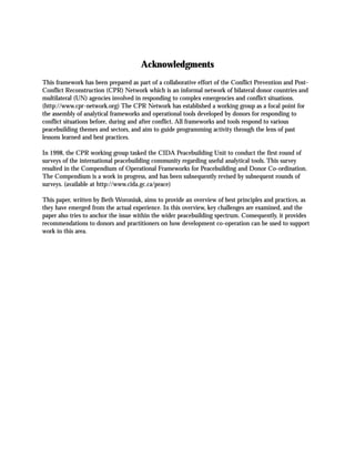 Acknowledgments
This framework has been prepared as part of a collaborative effort of the Conflict Prevention and Post-
Conflict Reconstruction (CPR) Network which is an informal network of bilateral donor countries and
multilateral (UN) agencies involved in responding to complex emergencies and conflict situations.
(http://www.cpr-network.org) The CPR Network has established a working group as a focal point for
the assembly of analytical frameworks and operational tools developed by donors for responding to
conflict situations before, during and after conflict. All frameworks and tools respond to various
peacebuilding themes and sectors, and aim to guide programming activity through the lens of past
lessons learned and best practices.
In 1998, the CPR working group tasked the CIDA Peacebuilding Unit to conduct the first round of
surveys of the international peacebuilding community regarding useful analytical tools. This survey
resulted in the Compendium of Operational Frameworks for Peacebuilding and Donor Co-ordination.
The Compendium is a work in progress, and has been subsequently revised by subsequent rounds of
surveys. (available at http://www.cida.gc.ca/peace)
This paper, written by Beth Woroniuk, aims to provide an overview of best principles and practices, as
they have emerged from the actual experience. In this overview, key challenges are examined, and the
paper also tries to anchor the issue within the wider peacebuilding spectrum. Consequently, it provides
recommendations to donors and practitioners on how development co-operation can be used to support
work in this area.
 