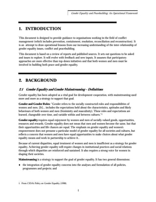1. INTRODUCTION
This document is designed to provide guidance to organisations working in the field of conflict
management (which includes prevention, containment, resolution, reconciliation and reconstruction). It
is an attempt to draw operational lessons from our increasing understanding of the inter-relationship of
gender equality issues, conflict and peacebuilding.
This document is based on a review of reports and published sources. It sets out questions to be asked
and issues to explore. It will evolve with feedback and new inputs. It assumes that participatory
approaches are more effective than top-down initiatives and that both women and men must be
involved in building both peace and gender equality.
2. BACKGROUND
2.1 Gender Equality and Gender Mainstreaming – Definitions
Gender equality has been adopted as a vital goal for development cooperation, with mainstreaming used
more and more as a strategy to support that goal.
Gender and Gender Roles: "Gender refers to the socially constructed roles and responsibilities of
women and men. [It]... includes the expectations held about the characteristics, aptitudes and likely
behaviours of both women and men (femininity and masculinity). These roles and expectations are
learned, changeable over time, and variable within and between cultures."1
Gender equality requires equal enjoyment by women and men of socially-valued goods, opportunities,
resources and rewards. Gender equality does not mean that men and women become the same, but that
their opportunities and life chances are equal. The emphasis on gender equality and women’s
empowerment does not presume a particular model of gender equality for all societies and cultures, but
reflects a concern that women and men have equal opportunities to make choices about what gender
equality means and work in partnership to achieve it..
Because of current disparities, equal treatment of women and men is insufficient as a strategy for gender
equality. Achieving gender equality will require changes in institutional practices and social relations
through which disparities are reinforced and sustained. It also requires a strong voice for women in
shaping their societies.
Mainstreaming is a strategy to support the goal of gender equality. It has two general dimensions:
the integration of gender equality concerns into the analyses and formulation of all policies,
programmes and projects; and
1
Gender Equality and Peacebuilding: An Operational Framework
1. From CIDA’s Policy on Gender Equality (1998).
 