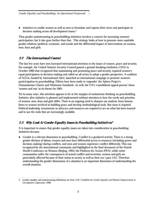 initiatives to enable women as well as men to formulate and express their views and participate in
decision-making across all development issues.2
Thus gender mainstreaming in peacebuilding initiatives involves a concern for increasing women’s
participation, but it also goes further than that. This strategy looks at how to promote more equitable
gender relations (political, economic, and social) and the differential impact of interventions on women,
men, boys and girls.
2.2 The International Context
The last few years have seen increased international attention to the issues of women, peace and security.
For example, the United Nation’s Security Council passed a ground-breaking resolution (1325) in
October 2000 that recognized that maintaining and promoting peace and security required women's
equal participation in decision-making and called on all actors to adopt a gender perspective. A coalition
of NGOs, headed by International Alert, launched an international campaign to promote women’s
particicipation in peacebuilding. Efforts have been made to ‘engender’ the Sphere Project’s
Humanitarian Charter and Minimum Standards. As well, the UN’s ‘consolidated appeal process’ chose
‘women and war’ as its theme for 2001.
Yet in many ways, this attention appears to be at the margins of mainstream thinking on peacebuilding.
Initiative after initiative is planned and implemented without attention to how the needs and priorities
of women, men, boys and girls differ. There is an ongoing need to sharpen our analysis, learn lessons,
listen to women involved in building peace and develop methodological tools. But more is required.
Political leadership, investments in advocacy and resources are required to act on what has been learned
and to use the tools that are increasingly available.
2.3 Why Look At Gender Equality Issues in Peacebuilding Initiatives?
It is important to ensure that gender equality issues are taken into consideration in peacebuilding
initiatives because:
Gender is a relevant dimension in peacebuilding. Conflict is a gendered activity. There is a strong
gender division of labour, women and men have differential access to resources (including power and
decision-making) during conflicts, and men and women experience conflict differently. This was
recognized by the international community and highlighted in the final document of the Fourth
World Conference on Women (Beijing, 1995) the Platform for Action (PFA): while entire
communities suffer the consequences of armed conflict and terrorism, women and girls are
particularly affected because of their status in society as well as their sex ( para 135). Therefore
understanding the gender dimensions of a situation is an important dimension of understanding the
overall situation.
2
Gender Equality and Peacebuilding: An Operational Framework
2. Gender equality and mainstreaming definitions are from DAC Guidelines for Gender Equality and Women’s Empowerment in
Development Cooperation, 1998.
 