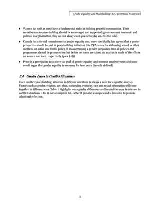 Women (as well as men) have a fundamental stake in building peaceful communities. Their
contributions to peacebuilding should be encouraged and supported (given women’s economic and
political marginalisation, they are not always well-placed to play an effective role).
Canada has a formal commitment to gender equality and, more specifically, has agreed that a gender
perspective should be part of peacebuilding initiatives (the PFA states: In addressing armed or other
conflicts, an active and visible policy of mainstreaming a gender perspective into all policies and
programmes should be promoted so that before decisions are taken, an analysis is made of the effects
on women and men, respectively. (para 141))
Peace is a prerequisite to achieve the goal of gender equality and women’s empowerment and some
would argue that gender equality is necessary for true peace (broadly defined).
2.4 Gender Issues in Conflict Situations
Each conflict/peacebuilding situation is different and there is always a need for a specific analysis.
Factors such as gender, religion, age, class, nationality, ethnicity, race and sexual orientation will come
together in different ways. Table 1 highlights ways gender differences and inequalities may be relevant in
conflict situations. This is not a complete list, rather it provides examples and is intended to provoke
additional reflection.
3
Gender Equality and Peacebuilding: An Operational Framework
 