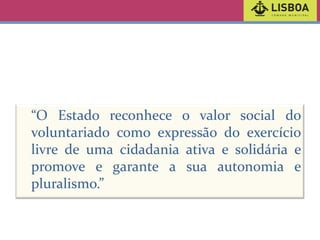 “O Estado reconhece o valor social do
voluntariado como expressão do exercício
livre de uma cidadania ativa e solidária e
promove e garante a sua autonomia e
pluralismo.”

 