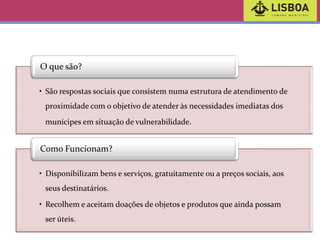 O que são?
• São respostas sociais que consistem numa estrutura de atendimento de
proximidade com o objetivo de atender às necessidades imediatas dos
munícipes em situação de vulnerabilidade.

Como Funcionam?
• Disponibilizam bens e serviços, gratuitamente ou a preços sociais, aos

seus destinatários.
• Recolhem e aceitam doações de objetos e produtos que ainda possam
ser úteis.

 
