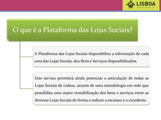 O que é a Plataforma das Lojas Sociais?

A Plataforma das Lojas Sociais disponibiliza a informação de cada
uma das Lojas Sociais, dos Bens e Serviços disponibilizados.

Este serviço permitirá ainda potenciar a articulação de todas as
Lojas Sociais de Lisboa, através de uma metodologia em rede que

possibilita uma maior rentabilização dos bens e serviços entre as
diversas Lojas Sociais de forma a reduzir a escassez e o excedente.

 