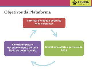 Objetivos da Plataforma
Informar o cidadão sobre as
lojas existentes

Contribuir para o
desenvolvimento de uma
Rede de Lojas Sociais

Incentivo à oferta e procura de
bens

 