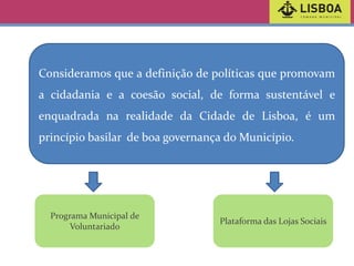 Consideramos que a definição de políticas que promovam
a cidadania e a coesão social, de forma sustentável e
enquadrada na realidade da Cidade de Lisboa, é um
princípio basilar de boa governança do Município.

Programa Municipal de
Voluntariado

Plataforma das Lojas Sociais

 