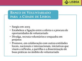 BANCO DE VOLUNTARIADO
PARA A CIDADE DE LISBOA
• Surgiu em 2003
• Estabelece a ligação entre a oferta e a procura de
oportunidades de voluntariado
• Divulga, recruta voluntários e enquadra em
projetos
• Promove, em colaboração com outras entidades
locais, nacionais e internacionais, iniciativas que
visam a reflexão, a partilha e a disseminação de
boas práticas no âmbito do voluntariado

 