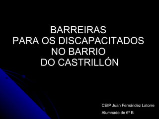 BARREIRAS  PARA OS DISCAPACITADOS  NO BARRIO  DO CASTRILLÓN CEIP Juan Fernández Latorre Alumnado de 6º B 