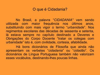 O que é Cidadania? No Brasil, a palavra “ CIDADANIA”  vem sendo utilizada com maior frequência nos últimos anos, substituindo com mais vigor o termo “ urbanidade ” .  Nos regimentos escolares das décadas de sessenta e setenta, lá estava sempre no capítulo destinado a Deveres e Obrigações do Corpo Docente “tratar os colegas com urbanidade” isto é, com civilidade, cortesia, afabilidade.  Há bons dicionários de Filosofia que ainda não apresentam os verbetes “ cidadania ” ou “ cidadão ”. Os dicionários de Língua Portuguesa também não valorizam esses vocábulos, destinando-lhes poucas linhas.  