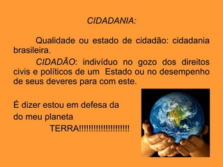 CIDADANIA: Qualidade ou estado de cidadão: cidadania brasileira. CIDADÃO : indivíduo no gozo dos direitos civis e políticos de um  Estado ou no desempenho de seus deveres para com este. É dizer estou em defesa da do meu planeta TERRA!!!!!!!!!!!!!!!!!!!!! 