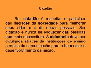 Cidadão Ser  cidadão  é respeitar e participar das decisões da  sociedade  para melhorar suas vidas e a de outras pessoas. Ser cidadão é nunca se esquecer das pessoas que mais necessitam. A  cidadania  deve ser divulgada através de instituições de ensino e meios de comunicação para o bem estar e desenvolvimento da nação.  