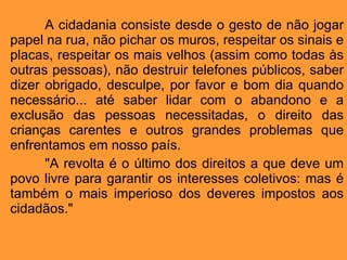 A cidadania consiste desde o gesto de não jogar papel na rua, não pichar os muros, respeitar os sinais e placas, respeitar os mais velhos (assim como todas às outras pessoas), não destruir telefones públicos, saber dizer obrigado, desculpe, por favor e bom dia quando necessário... até saber lidar com o abandono e a exclusão das pessoas necessitadas, o direito das crianças carentes e outros grandes problemas que enfrentamos em nosso país. "A revolta é o último dos direitos a que deve um povo livre para garantir os interesses coletivos: mas é também o mais imperioso dos deveres impostos aos cidadãos." 