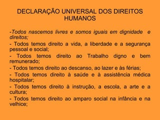 DECLARAÇÃO UNIVERSAL DOS DIREITOS HUMANOS Todos nascemos livres e somos iguais em dignidade  e direitos; Todos temos direito a vida, a liberdade e a segurança pessoal e social; Todos temos direito ao Trabalho digno e bem remunerado; Todos temos direito ao descanso, ao lazer e às férias; Todos temos direito à saúde e à assistência médica hospitalar; Todos temos direito à instrução, a escola, a arte e a cultura; Todos temos direito ao amparo social na infância e na velhice; 