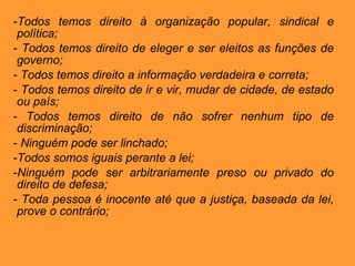 Todos temos direito à organização popular, sindical e política; Todos temos direito de eleger e ser eleitos as funções de governo; Todos temos direito a informação verdadeira e correta; Todos temos direito de ir e vir, mudar de cidade, de estado ou país; Todos temos direito de não sofrer nenhum tipo de discriminação; Ninguém pode ser linchado; Todos somos iguais perante a lei; Ninguém pode ser arbitrariamente preso ou privado do direito de defesa; Toda pessoa é inocente até que a justiça, baseada da lei, prove o contrário; 