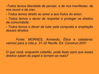 Todos temos liberdade de pensar, e de nos manifestar, de nos reunir e de crer; Todos temos direito ao amor e aos frutos do amor; Todos temos o dever de respeitar e proteger os direitos da comunidade; Todos temos o dever de lutar pela conquista e ampliação desses direitos. Fonte: MORAES, Armando, Ética e cidadania: valores para a vida p. 31-32 Recife: Ed. Construir,2001 O que você, enquanto cidadão, pode fazer para que esses direitos saiam do papel e tornem-se reais? 