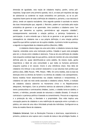 dimensão de igualdade, esta noção de cidadania implica, porém, certos pré-
requisitos. Surge assim uma primeira questão, isto é, se esses pré-requisitos são algo
de substancial ou acidental na noção aristotélica em particular, ou se os pré-
requisitos fazem parte de toda a definição de cidadania e, portanto, a sua natureza é
jânica, tendo um aspecto excludente. Uma segunda questão é suscitada na esteira
das duas interpretações que, segundo J. Rancière, podem ser suscitadas pela noção
aristotélica de governar e ser governado. Uma considera a cidadania como “um
estado que denomina os sujeitos, permitindo-os agir enquanto cidadãos”,
consequentemente exercendo a relação política; a pertença fundamenta a
participação. A outra entende que o facto de se governar e ser governado não é
consequência da cidadania mas a sua própria definição; é uma relação política
específica que define o próprio ser do sujeito cidadão. A primeira incide na pertença,
a segunda na singularidade da cidadania política (Rancière, 2000).
        A cidadania clássica legou-nos uma outra ideia: a cidadania romana da etapa
imperial, entendida como uma instituição jurídica. Cidadão é quem está protegido
pela lei; o vínculo entre cidadãos é abstracto. Trata-se de uma definição do cidadão
mais enquanto condição legal do que política, sendo ele membro de uma comunidade
definida pela lei, quase identificando-se como súbdito. Do mesmo modo, ganha
importância o ideal de uma comunidade a que todos os humanos pertencem
enquanto sujeitos à lei natural. Cícero é uma referência chave. Esta ideia de
cidadania virá reforçar o seu carácter estatutário e a sua natureza mais jurídica que
política (Zolo, 2000; Pocock, 1995, Walzer, 1989). Em certa medida, está na base da
distinção entre os direitos do homem e os direitos do cidadão e do cosmopolitismo.
Outros modelos foram desenvolvidos nas cidades medievais e renascentistas. A
cidadania vai cada vez mais sendo associada à cidadania urbana. Porém, a tradição
da cidadania clássica sobrevive no Humanismo cívico e no Republicanismo
(Maquiavel, Harrington). Com os primeiros teóricos da soberania (J.Bodin) e com a
teoria jusnaturalista e contratualista (Hobbes, Locke), o cidadão torna-se súbdito; o
homem, o indivíduo, precede (estado de natureza) o cidadão (Estado). O vínculo é
contratual e a pertença política é baseada no consentimento. Procura-se a segurança
e a protecção da vida, a liberdade e a propriedade. Esta visão implica uma
concepção passiva da cidadania e uma redefinição da separação entre o privado e o
público, em nome de uma vida e felicidade privada dos indivíduos. Configuram-se as
linhas do modelo liberal de cidadania.


Cidadania Universal. Com as Revoluções Francesa e Americana, especialmente a
primeira, produz-se uma ruptura com o mundo do status e dos privilégios feudais. A


                       © DICIONÁRIO DE FILOSOFIA MORAL E POLÍTICA
                             Instituto de Filosofia da Linguagem
 