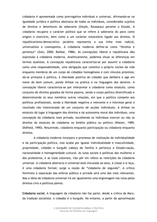 cidadania é apresentada como prerrogativa individual e universal, afirmando-se na
igualdade jurídica e política abstracta de todos os indivíduos, considerados sujeitos
de direitos e detentores da soberania (Sieyès, Rousseau) perante o Estado. A
cidadania recupera o carácter político que se refere à soberania do povo como
origem e exercício, bem como a um carácter estatutário ligado aos direitos. O
republicanismo-democrático       jacobino    representa     a   sua    linha   mais   radical,
universalista e cosmopolita. A cidadania moderna define-se como “direitos e
pertença” (Zolo, 2000; Balibar, 1988). As concepções liberal e republicana dão
expressão à cidadania moderna. Analiticamente, podemos situar as diferenças em
termos dualistas. A concepção republicana caracteriza-se por assumir a cidadania
como uma responsabilidade, uma obrigação que constitui o próprio núcleo da vida
enquanto membros de um corpo de cidadãos homogéneos e com vínculos próximos;
dá-se primazia à política, à liberdade positiva do cidadão que delibera e age em
nome do bem comum, pondo ênfase na prática e na linguagem dos deveres. A
concepção liberal caracteriza-se por interpretar a cidadania como estatuto, como
conjunto de direitos gozados de forma passiva, sendo o corpo político diversificado e
desenvolvendo os seus membros outras relações, em que a política compete aos
políticos profissionais, sendo a liberdade negativa a relevante e o interesse geral o
resultado não intencionado de um conjunto de acções individuais. A ênfase no
estatuto dá lugar à linguagem dos direitos e da autonomia moral dos indivíduos, uma
concepção da cidadania mais privada, escolhendo os indivíduos exercer ou não os
direitos do estatuto de cidadania no âmbito público ou político (Walzer, 1989;
Oldfield, 1990). Resumindo, cidadania enquanto participação ou cidadania enquanto
direitos.
            A cidadania moderna incorpora a promessa de realização da individualidade
e da participação política, mas acaba por igualar individualidade e masculinidade,
propriedade, cidadão e burguês cabeça de família e pertença e Estado-nação,
nacionalidade e homogeneidade cultural. As lutas sociais e políticas das mulheres e
dos proletários, e as lutas coloniais, irão pôr em relevo as restrições da cidadania
universal. A cidadania abstracta e universal está vinculada ao sexo, à classe e à raça,
é uma cidadania formal; surge a noção de “cidadania de segunda”. A crítica
feminista à separação das esferas pública e privada será uma das mais relevantes.
Mas a ideia de cidadania universal irá ser igualmente uma engrenagem nas lutas pelos
direitos civis e políticos plenos.


Cidadania social. A linguagem da cidadania não faz parte, desde a crítica de Marx,
da tradição socialista: o cidadão é o burguês. No entanto, a partir da aproximação


                          © DICIONÁRIO DE FILOSOFIA MORAL E POLÍTICA
                                Instituto de Filosofia da Linguagem
 