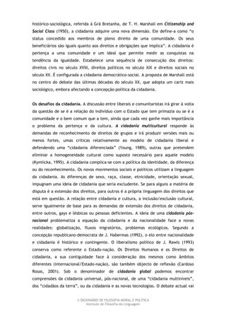 histórico-sociológica, referida à Grã Bretanha, de T. H. Marshall em Citizenship and
Social Class (1950), a cidadania adquire uma nova dimensão. Ele define-a como “o
status concedido aos membros de pleno direito de uma comunidade. Os seus
beneficiários são iguais quanto aos direitos e obrigações que implica”. A cidadania é
pertença a uma comunidade e um ideal que permite medir as conquistas na
tendência da igualdade. Estabelece uma sequência de consecução dos direitos:
direitos civis no século XVIII, direitos políticos no século XIX e direitos sociais no
século XX. É configurada a cidadania democrático-social. A proposta de Marshall está
no centro do debate das últimas décadas do século XX, que adopta um cariz mais
sociológico, embora afectando a concepção política da cidadania.


Os desafios da cidadania. A discussão entre liberais e comunitaristas irá girar à volta
da questão de se é a relação do indivíduo com o Estado que tem primazia ou se é a
comunidade e o bem comum que a tem, ainda que cada vez ganhe mais importância
o problema da pertença e da cultura. A cidadania multicultural responde às
demandas de reconhecimento de direitos de grupos e irá produzir versões mais ou
menos fortes, umas críticas relativamente ao modelo de cidadania liberal e
defendendo uma “cidadania diferenciada” (Young, 1989), outras que pretendem
eliminar a homogeneidade cultural como suposto necessário para aquele modelo
(Kymlicka, 1995). A cidadania complica-se com a política da identidade, da diferença
ou do reconhecimento. Os novos movimentos sociais e políticos utilizam a linguagem
da cidadania. As diferenças de sexo, raça, classe, etnicidade, orientação sexual,
impugnam uma ideia de cidadania que seria excludente. Se para alguns a matéria de
disputa é a extensão dos direitos, para outros é a própria linguagem dos direitos que
está em questão. A relação entre cidadania e cultura, a inclusão/exclusão cultural,
serve igualmente de base para as demandas de extensão dos direitos de cidadania,
entre outros, gays e lésbicas ou pessoas deficientes. A ideia de uma cidadania pós-
nacional problematiza a equação da cidadania e da nacionalidade face a novas
realidades: globalização, fluxos migratórios, problemas ecológicos. Segundo a
concepção republicano-democrata de J. Habermas (1992), o elo entre nacionalidade
e cidadania é histórico e contingente. O liberalismo político de J. Rawls (1993)
conserva como referente o Estado-nação. Os Direitos Humanos e os Direitos de
cidadania, a sua contiguidade face à consideração dos mesmos como âmbitos
diferentes (internacional/Estado-nação), são também objecto de reflexão (Cardoso
Rosas, 2001). Sob o denominador de cidadania global podemos encontrar
comprensões da cidadania universal, pós-nacional, de uma “cidadania multiníveis”,
dos “cidadãos da terra”, ou da cidadania e as novas tecnologias. O debate actual vai


                        © DICIONÁRIO DE FILOSOFIA MORAL E POLÍTICA
                              Instituto de Filosofia da Linguagem
 