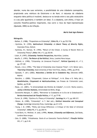 abordar, numa das suas vertentes, a possibilidade de uma cidadania cosmopolita,
propiciando uma releitura do Estoicismo e de Kant. A natureza da cidadania
enquanto ideia política é mutável, desloca-se na tensão entre o seu pólo estatutário
e o seu pólo igualitário; é também um ideal. E a cidadania, com efeito, é hoje um
conceito filosófico-político importante, mas corre o risco da hiper-representação
(Quesada, 2002) ou da inflação.


                                                                     María Xosé Agra Romero


Bibliografia
- Balibar, E. (1988), “Propositions on Citizenship”, Ethics 98, nº 4, pp.723-730.
- Kymlicka, W. (1995), Multicultural Citizenship: A Liberal Theory of Minority Rights,
    Clarendon Press, Oxford.
- Kymlicka, W.; Norman, W. (1994), “Return of the Citizen. A Survey of Recent Work on
    Citizenship Theory”, Ethics 104, nº 2, pp.353-81.
- Lister, R. (1997), Citizenship: Feminist Perspectives, Macmillan, Londres.
- Mouffe, C. (1993), The Return of the Political, Verso, Londres/Nova Iorque.
- Oldfield, A. (1990), “Citizenship: An Unnatural Practice?”, Political Quarterly 61, nº 2,
    pp.177-187.
- Pocock, J.G.A. (1992), “The Ideal of Citizenship since Classical Times”, in R. Beiner (ed.),
    Theorizing Citizenship, State University of New York Press, Albany, (1995), pp.29-52.
- Quesada, F. (dir.) (2002), Naturaleza y Sentido de la Ciudadanía Hoy, Ediciones UNED,
    Madrid.
- Rancière, J. (2000), “Citoyenneté, Culture et Politique”, in M. Elbaz e D. Helly (dir.),
    Mondialisation, Citoyenneté et Multiculturalisme, Les Presses de l’Université Laval,
    Québec, pp.55-68.
- Rosas, J.C. (2001), “A Universalidade dos Direitos do Cidadão”, in A.S.E. Rocha (coord.),
    Justiça e Direitos Humanos, Universidade do Minho, Braga.
- Soromenho Marques, V. (2001), “Reinventar la Ciudadanía en la Era de la Globalización”,
    Revista Internacional de Filosofía Política, nº 17, pp.77-99.
- Turner, B. (1990), “Outline of a Theory of Citizenship”, Sociology 24, nº 2, pp.189-217.
- Walzer, M. (1989), “Citizenship”, in T. Ball (ed.), Political Innovation and Conceptual
    Change, Cambridge University Press, Cambridge, pp.211-219.
- Young, I. M. (1989), “Polity and Group Difference: A Critique of the Ideal of Universal
    Citizenship”, Ethics 99, nº 2, pp.250-74.
- Yuval-Davis, N.; Werbner, N. (eds.) (1999), Women, Citizenship and Difference, Zed Books,
    Londres/Nova Iorque.
- Zolo, D. (2000), “Cittadinanza. Storia di un Ceoncetto Teorico-Politico”, Filosofia Politica
    XIV, nº 1, pp.5-18.



                          © DICIONÁRIO DE FILOSOFIA MORAL E POLÍTICA
                                Instituto de Filosofia da Linguagem
 