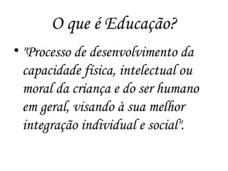 O que é Educação?
• "Processo de desenvolvimento da
capacidade física, intelectual ou
moral da criança e do ser humano
em geral, visando à sua melhor
integração individual e social".
 
