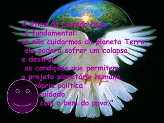 A ética do cuidado hoje
é fundamental:
se não cuidarmos do planeta Terra,
ele poderá sofrer um colapso
e destruir
as condições que permitem
o projeto planetário humano.
A própria política
é o cuidado
para com o bem do povo."
 
