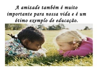 A amizade também é muito
importante para nossa vida e é um
ótimo exemplo de educação.
 