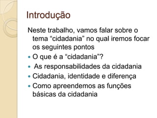 Introdução Neste trabalho, vamos falar sobre o tema “cidadania” no qual iremos focar os seguintes pontos O que é a “cidadania”? Asresponsabilidades da cidadaniaCidadania, identidade e diferençaComo apreendemos as funções básicas da cidadania