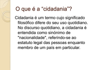 O que é a “cidadania”?Cidadania é um termo cujo significado filosófico difere do seu uso quotidiano.  No discurso quotidiano, a cidadania é entendida como sinónimo de "nacionalidade", referindo-se ao estatuto legal das pessoas enquanto membro de um país em particular.  
