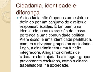 Cidadania, identidade e diferençaA cidadania não é apenas um estatuto, definido por um conjunto de direitos e responsabilidades. É também uma identidade, uma expressão da nossa pertença a uma comunidade política. Além disso, é uma identidade partilhada, comum a diversos grupos na sociedade. Logo, a cidadania tem uma função integradora. Alargar os direitos de cidadania tem ajudado a integrar grupos previamente excluídos, como a classe trabalhadora, na sociedade.