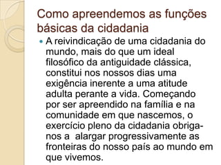 Como apreendemos as funções básicas da cidadaniaA reivindicação de uma cidadania do mundo, mais do que um ideal filosófico da antiguidade clássica,constitui nos nossos dias uma exigência inerente a uma atitude adulta perante a vida. Começando por ser apreendido na família e na comunidade em que nascemos, o exercício pleno da cidadania obriga-nos a  alargar progressivamente as fronteiras do nosso país ao mundo em que vivemos.   