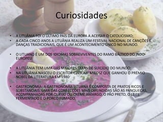 CuriosidadesA LITUÂNIA FOI O ÚLTIMO PAÍS DA EUROPA A ACEITAR O CATOLICISMO;A CADA CINCO ANOS A LITUÂNIA REALIZA UM FESTIVAL NACIONAL DE CANÇÕES E DANÇAS TRADICIONAIS, QUE É UM ACONTECIMENTO ÚNICO NO MUNDO.O LITUANO É UM DOS IDIOMAS SOBREVIVENTES DO RAMO BÁLTICO DO INDO-EUROPEUA LITUÂNIA TEM UMA DAS MAIORES TAXAS DE SUICÍDIO DO MUNDO;NA LITUÂNIA NASCEU O ESCRITOR CZESLAW MILOSZ QUE GANHOU O PRÉMIO NOBEL DA LITERATURA EM 1980GASTRONOMIA: A GASTRONOMIA LITUANA É COMPOSTA DE PRATOS RICOS E SUBSTANCIAIS. UMA DAS CONFECÇÕES MAIS DIFUNDIDAS SÃO AS PANQUECAS, ACOMPANHADAS POR QUEIJO OU CREME AMARGO, O PÃO PRETO, O LEITE FERMENTADO E O PORCO FUMADO. 
