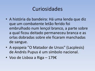 CuriosidadesA história da bandeira: Há uma lenda que diz que um combatente letão ferido foi embrulhado num lençol branco, a parte sobre a qual ficou deitado permaneceu branca e as orlas dobradas sobre ele ficaram manchadas de sangue. A epopeia "O Matador de Ursos" (Lacplesis) de Andrés Pupus é um símbolo nacional.Voo de Lisboa a Riga – 179€