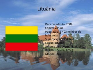 Lituânia Data de adesão: 2004 Capital Vilnius População: 3 403 milhões de habitantes Superfície: 65 300 Km2 Língua: Lituano Sistema de Governo: República Religião: Cristã ( 80% ) Moeda: litas 