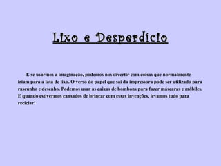 Lixo e Desperdício E se usarmos a imaginação, podemos nos divertir com coisas que normalmente  iriam para a lata de lixo. O verso do papel que sai da impressora pode ser utilizado para  rascunho e desenho. Podemos usar as caixas de bombons para fazer máscaras e móbiles.  E quando estivermos cansados de brincar com essas invenções, levamos tudo para  reciclar!  