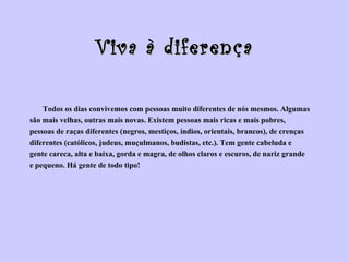 Viva à diferença Todos os dias convivemos com pessoas muito diferentes de nós mesmos. Algumas  são mais velhas, outras mais novas. Existem pessoas mais ricas e mais pobres,  pessoas de raças diferentes (negros, mestiços, índios, orientais, brancos), de crenças  diferentes (católicos, judeus, muçulmanos, budistas, etc.). Tem gente cabeluda e  gente careca, alta e baixa, gorda e magra, de olhos claros e escuros, de nariz grande  e pequeno. Há gente de todo tipo! 